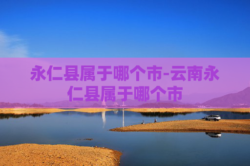 永仁县属于哪个市-云南永仁县属于哪个市