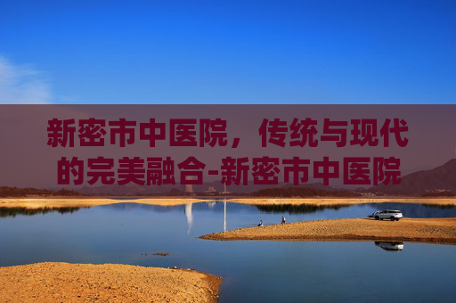 新密市中医院，传统与现代的完美融合-新密市中医院电话
