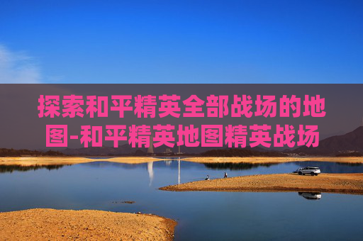 探索和平精英全部战场的地图-和平精英地图精英战场