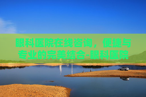眼科医院在线咨询，便捷与专业的完美结合-眼科医院在线咨询电话