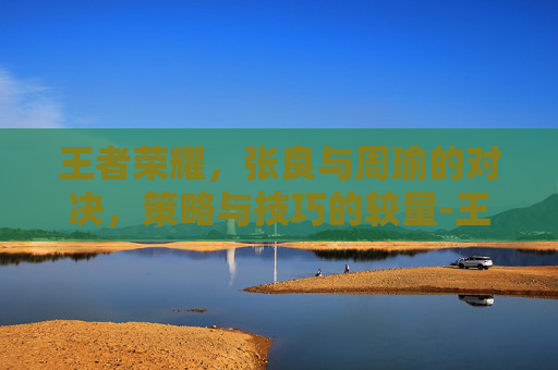 王者荣耀，张良与周瑜的对决，策略与技巧的较量-王者荣耀 张良和周瑜谁强