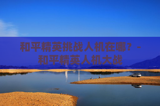 和平精英挑战人机在哪？-和平精英人机大战