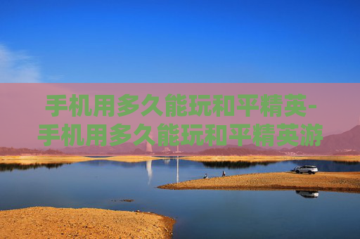 手机用多久能玩和平精英-手机用多久能玩和平精英游戏
