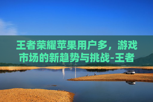 王者荣耀苹果用户多，游戏市场的新趋势与挑战-王者荣耀苹果用户多还是安卓用户多