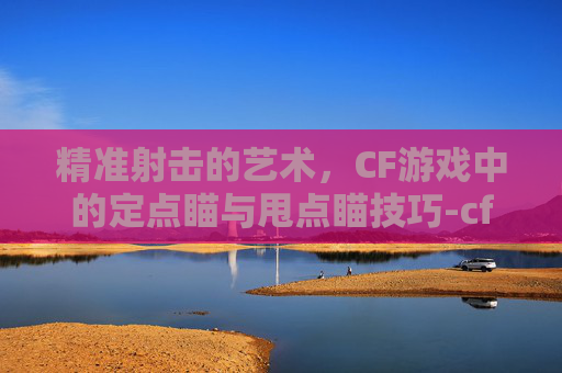 精准射击的艺术，CF游戏中的定点瞄与甩点瞄技巧-cf瞄准器