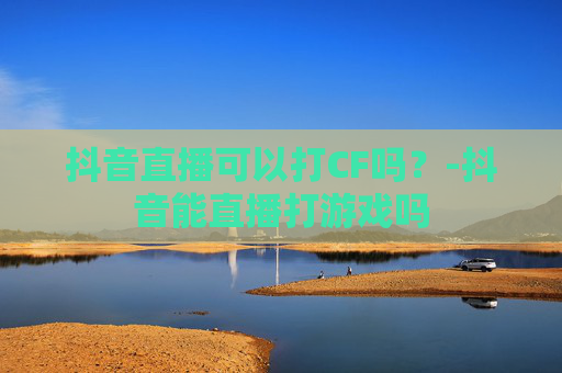 抖音直播可以打CF吗？-抖音能直播打游戏吗