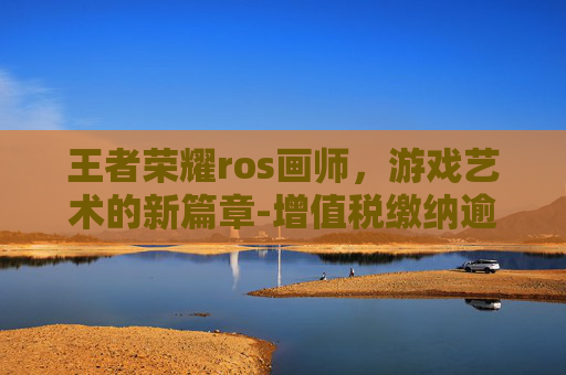 王者荣耀ros画师，游戏艺术的新篇章-增值税缴纳逾期