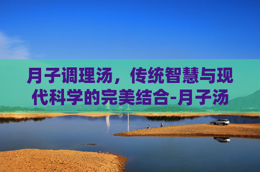 月子调理汤，传统智慧与现代科学的完美结合-月子汤排行榜10大排行