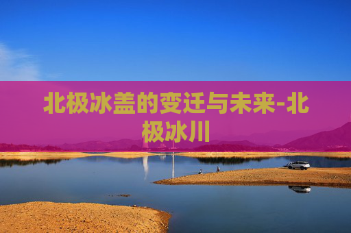 北极冰盖的变迁与未来-北极冰川