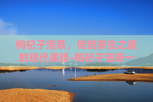 枸杞子泡茶，传统养生之道的现代演绎-枸杞子泡茶一次放几粒
