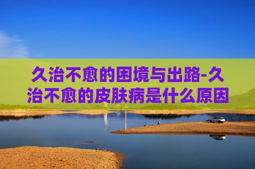 久治不愈的困境与出路-久治不愈的皮肤病是什么原因