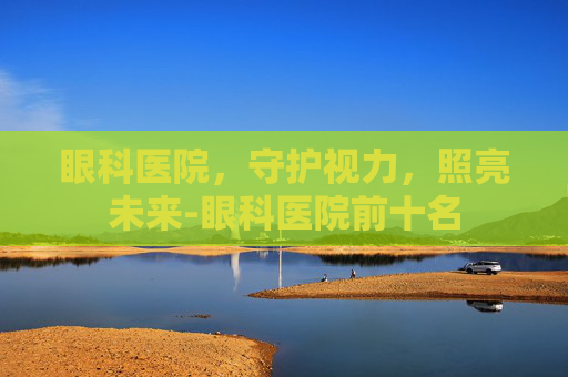 眼科医院，守护视力，照亮未来-眼科医院前十名