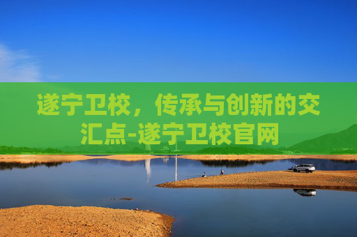 遂宁卫校，传承与创新的交汇点-遂宁卫校官网