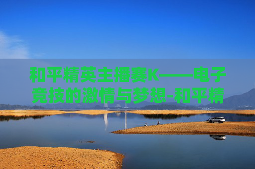 和平精英主播赛K——电子竞技的激情与梦想-和平精英主播赛回放