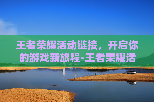 王者荣耀活动链接，开启你的游戏新旅程-王者荣耀活动链接找不到了怎么办