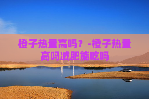 橙子热量高吗？-橙子热量高吗减肥能吃吗