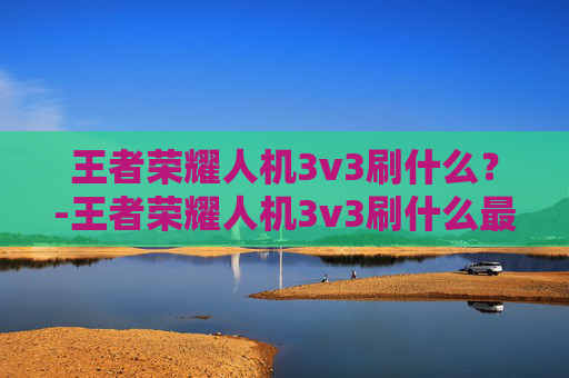 王者荣耀人机3v3刷什么？-王者荣耀人机3v3刷什么最快