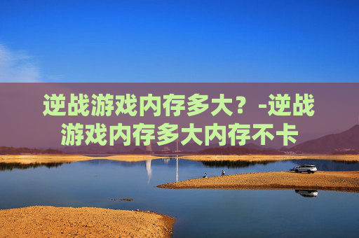 逆战游戏内存多大？-逆战游戏内存多大内存不卡