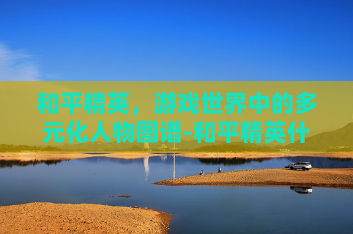 和平精英，游戏世界中的多元化人物图谱-和平精英什么人物皮肤手感最好免费的