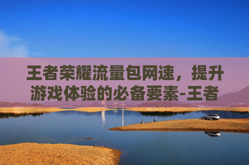 王者荣耀流量包网速，提升游戏体验的必备要素-王者荣耀流量使用速度