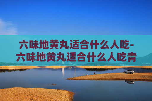 六味地黄丸适合什么人吃-六味地黄丸适合什么人吃青少年