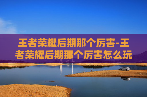 王者荣耀后期那个厉害-王者荣耀后期那个厉害怎么玩