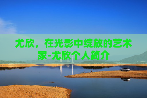 尤欣，在光影中绽放的艺术家-尤欣个人简介