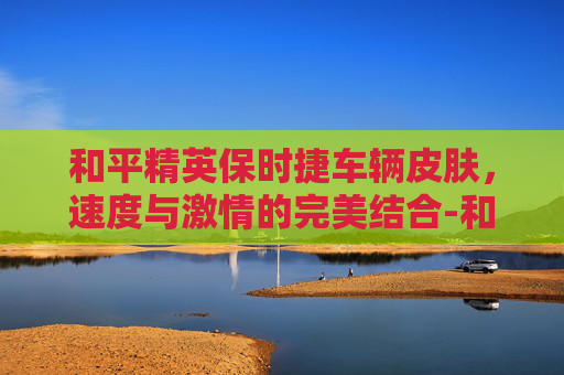 和平精英保时捷车辆皮肤，速度与激情的完美结合-和平精英 保时捷