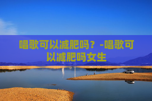 唱歌可以减肥吗？-唱歌可以减肥吗女生