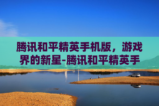 腾讯和平精英手机版，游戏界的新星-腾讯和平精英手机版下载
