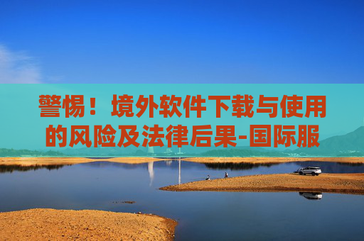 警惕！境外软件下载与使用的风险及法律后果-国际服炉石传说怎么下载手机版