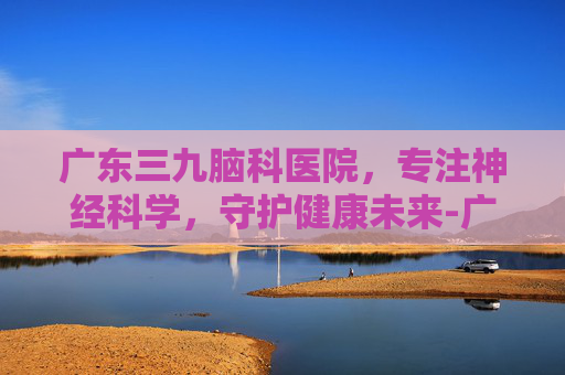 广东三九脑科医院，专注神经科学，守护健康未来-广东三九脑科医院是三甲吗