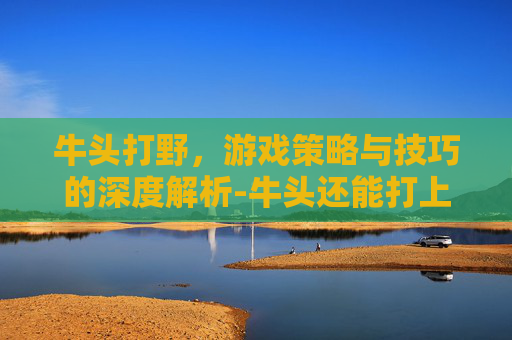 牛头打野，游戏策略与技巧的深度解析-牛头还能打上单吗