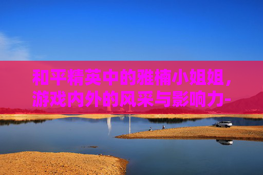 和平精英中的雅楠小姐姐，游戏内外的风采与影响力-和平精英雅婷皮肤