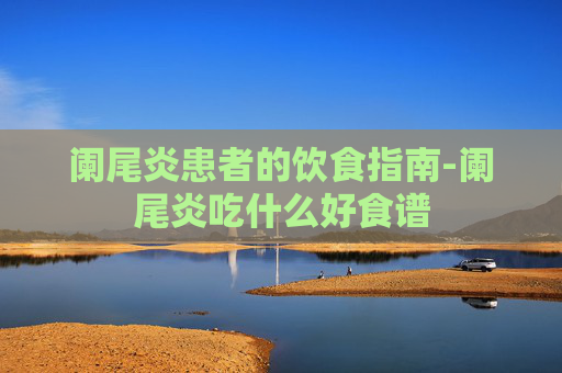 阑尾炎患者的饮食指南-阑尾炎吃什么好食谱