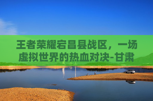 王者荣耀宕昌县战区，一场虚拟世界的热血对决-甘肃王者荣耀战区