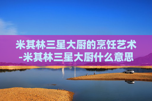 米其林三星大厨的烹饪艺术-米其林三星大厨什么意思