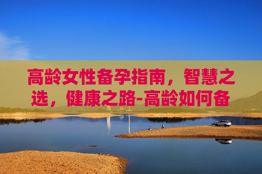 高龄女性备孕指南，智慧之选，健康之路-高龄如何备孕三个月