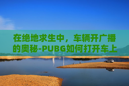 在绝地求生中，车辆开广播的奥秘-PUBG如何打开车上的音乐