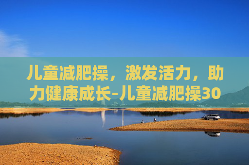 儿童减肥操，激发活力，助力健康成长-儿童减肥操30分钟