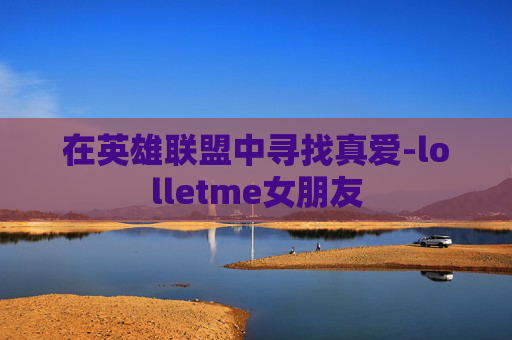 在英雄联盟中寻找真爱-lolletme女朋友