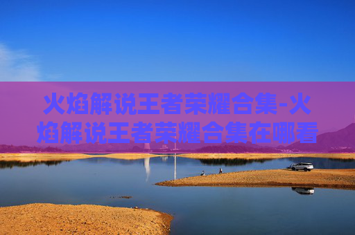火焰解说王者荣耀合集-火焰解说王者荣耀合集在哪看