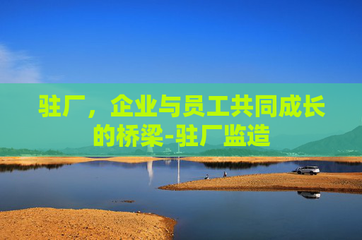 驻厂，企业与员工共同成长的桥梁-驻厂监造