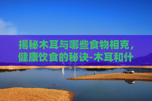揭秘木耳与哪些食物相克，健康饮食的秘诀-木耳和什么相克食物