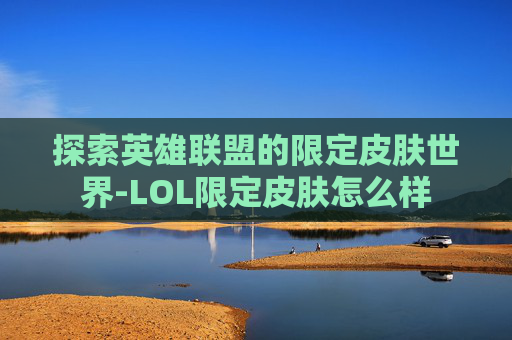探索英雄联盟的限定皮肤世界-LOL限定皮肤怎么样