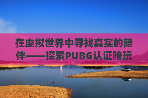 在虚拟世界中寻找真实的陪伴——探索PUBG认证陪玩的魅力-pubgmobile陪玩