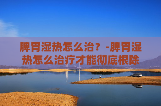 脾胃湿热怎么治？-脾胃湿热怎么治疗才能彻底根除