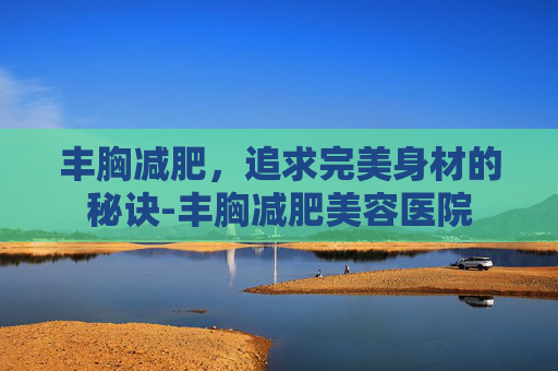 丰胸减肥，追求完美身材的秘诀-丰胸减肥美容医院