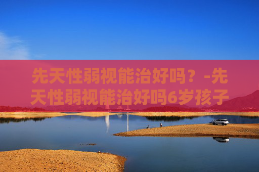 先天性弱视能治好吗？-先天性弱视能治好吗6岁孩子