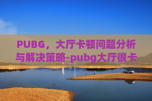 PUBG，大厅卡顿问题分析与解决策略-pubg大厅很卡游戏顺畅